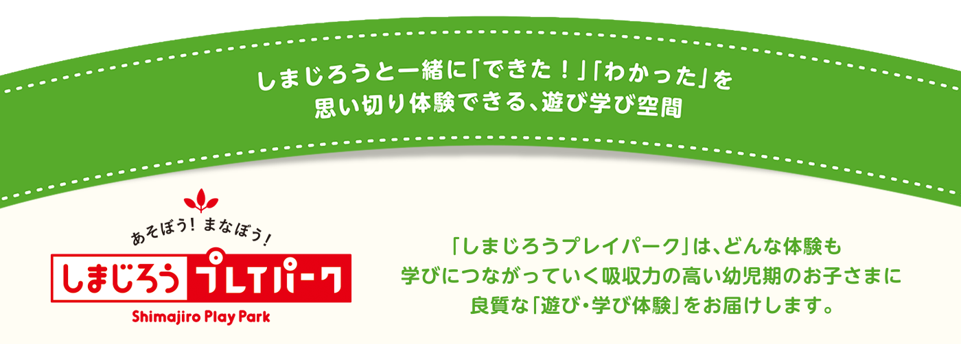 「しまじろうプレイパーク」は、どんな体験も、
    学びにつながっていく吸収力の高い幼児期のお子さまに
    良質な「遊び・学び体験」をお届けします。