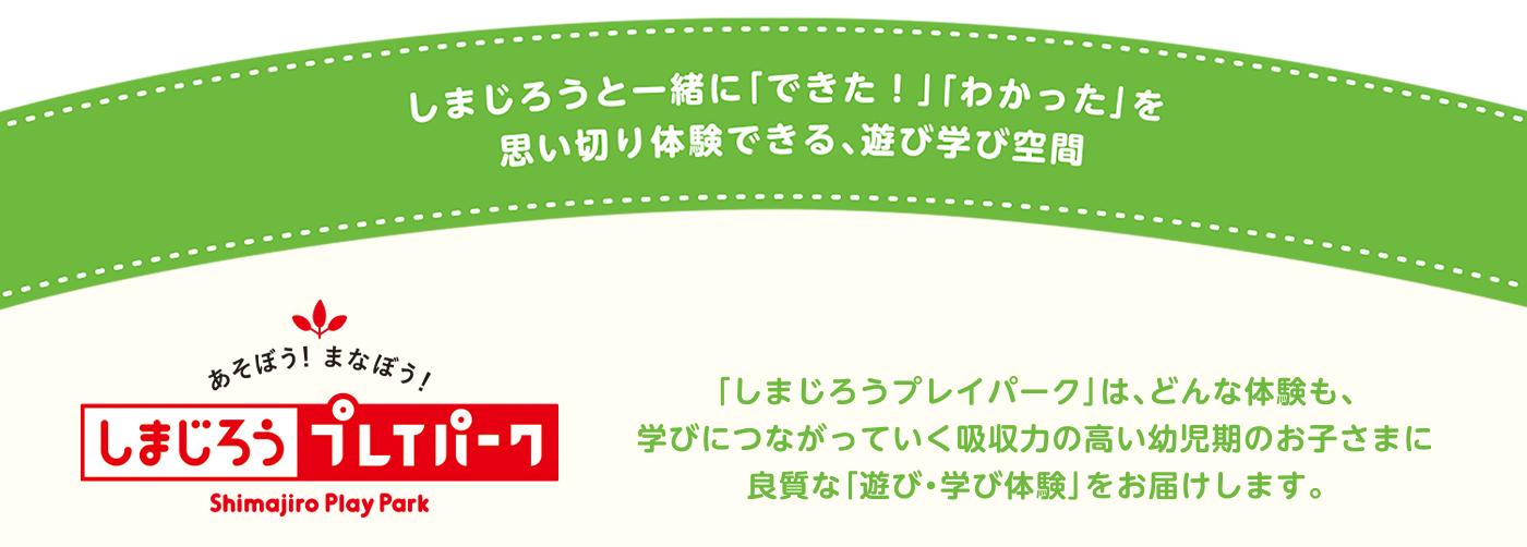 「しまじろうプレイパーク」は、どんな体験も、
    学びにつながっていく吸収力の高い幼児期のお子さまに
    良質な「遊び・学び体験」をお届けします。