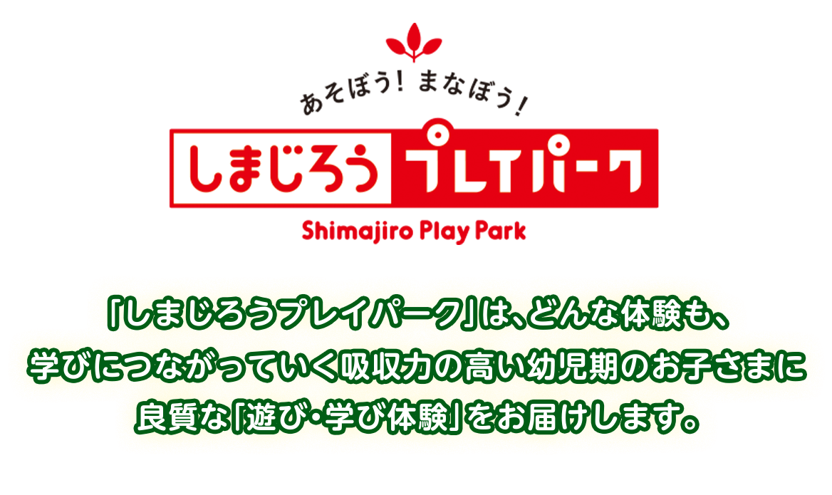 「しまじろうプレイパーク」は、どんな体験も、
    学びにつながっていく吸収力の高い幼児期のお子さまに
    良質な「遊び・学び体験」をお届けします。