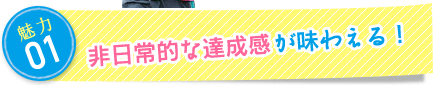 魅力1：非日常的な達成感が味わえる！
