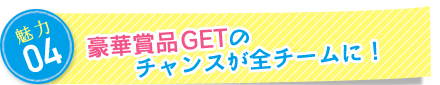 魅力4：豪華賞品GETのチャンスが全チームに！