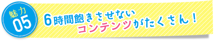 魅力5：6時間飽きさせないコンテンツがたくさん！