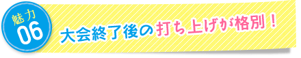 魅力6：大会終了後の打ち上げが格別！