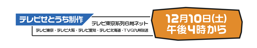 テレビ東京系列全国6局ネット <テレビせとうち・テレビ東京・テレビ大阪・テレビ愛知・テレビ北海道・TVQ九州放送> 12月10日 16:00～17:15