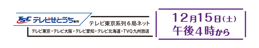 テレビ東京系列全国6局ネット <テレビせとうち・テレビ東京・テレビ大阪・テレビ愛知・テレビ北海道・TVQ九州放送> 12月15日 (土)