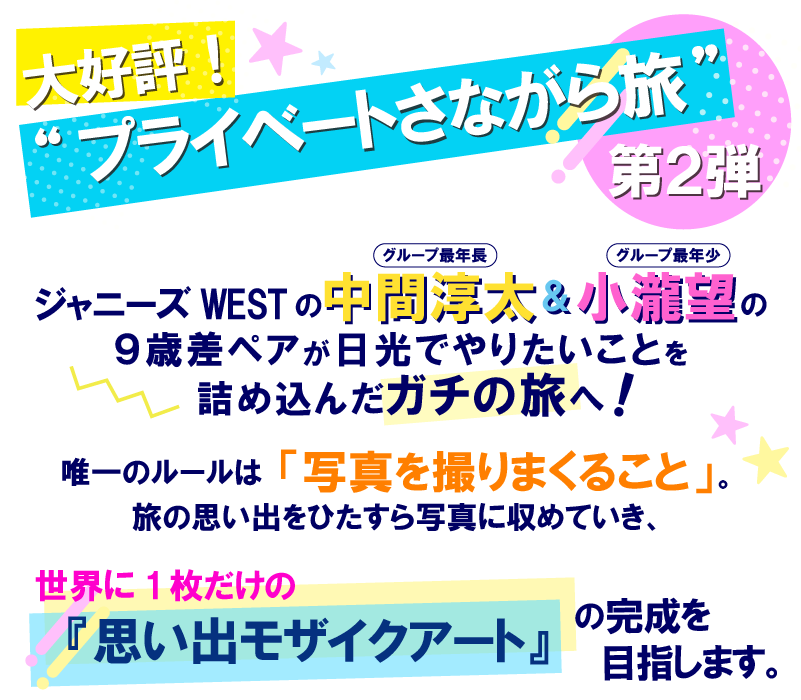 ＝大好評！“プライベートさながら旅”第２弾＝グループ最年長・中間淳太とグループ最年少・小瀧望の９歳差ペアが日光でやりたいことを詰め込んだガチの旅へ！唯一のルールは「写真を撮りまくること」。旅の思い出をひたすら写真に収めていき、世界に１枚だけの『思い出モザイクアート』の完成を目指します。