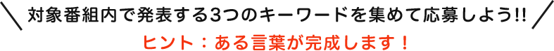 対象番組内で発表する3つのキーワードを集めて応募しよう!!ヒント：ある言葉が完成します！