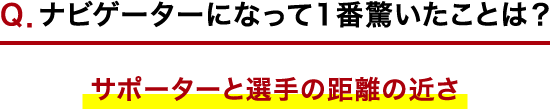 Ｑ．ナビゲーターになって1番驚いたことは？ サポーターと選手の距離の近さ