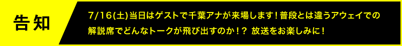 告知 7/16(土)当日はゲストで千葉アナが来場します!普段とは違うアウェイでの解説席でどんなトークが飛び出すのか!?放送をお楽しみに!