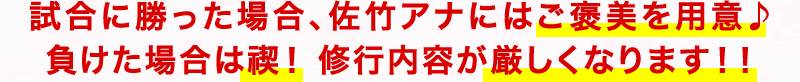 試合に勝った場合、佐竹アナにはご褒美を用意♪負けた場合は禊！ 修行内容が厳しくなります！！