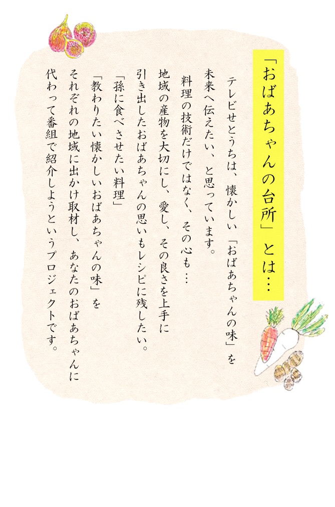 「おばあちゃん台所」とは・・・・「おばあちゃんの味」を未来へ伝えるプロジェクト。テレビせとうちは、懐かしい「おばあちゃんの味」を未来へ伝えたい、と思ってます。料理の技術だけでなく、その心も…　　地域地域の産物を大事にし、愛し、その良さを上手に引き出したおばあちゃんの思いもレシピに残したい。「孫に食べさせたい料理」「教わりたい懐かしいおばあちゃんの味」をそれぞれの地域に出かけ取材し、あなたのおばあちゃんに代わって番組で紹介しようというプロジェクトです。」