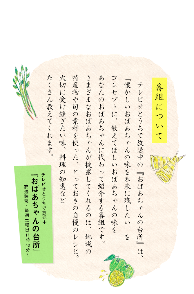 テレビせとうちは、懐かしい「おばあちゃんの味」を未来へ伝えたい、と思っています。料理の技術だけではなく、その心も …
       地域地域の産物を大切にし、愛し、その良さを上手に引き出したおばあちゃんの思いもレシピに残したい。「孫に食べさせたい料理」「教わりたい懐かしいおばあちゃんの味」をそれぞれの地域に出かけ取材し、あなたのおばあちゃんに代わって番組で紹介しようというプロジェクトです。