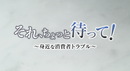 それ、ちょっと待って！～身近な消費者トラブル～